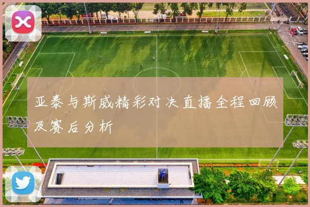 亚泰与斯威精彩对决直播全程回顾及赛后分析