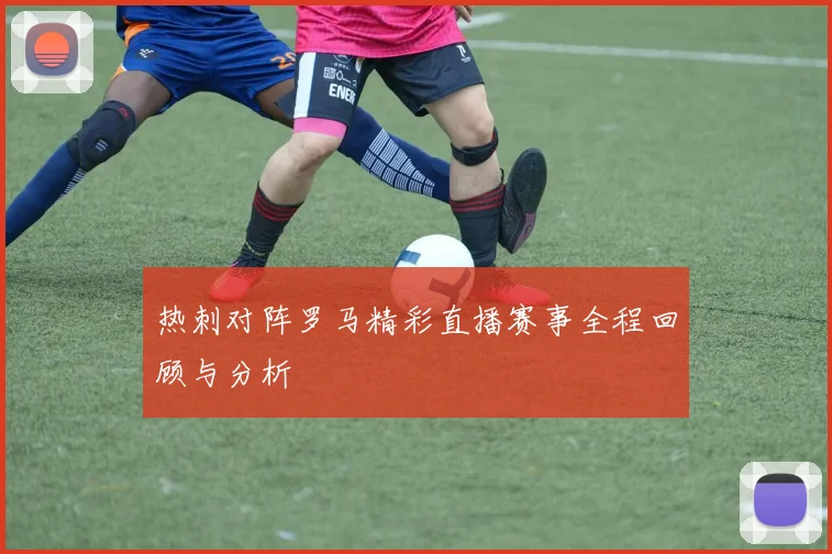 热刺对阵罗马精彩直播赛事全程回顾与分析