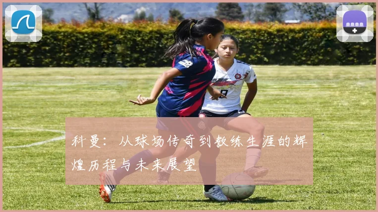 科曼：从球场传奇到教练生涯的辉煌历程与未来展望