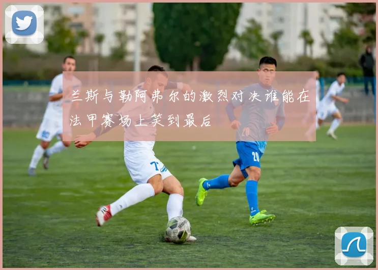 兰斯与勒阿弗尔的激烈对决谁能在法甲赛场上笑到最后