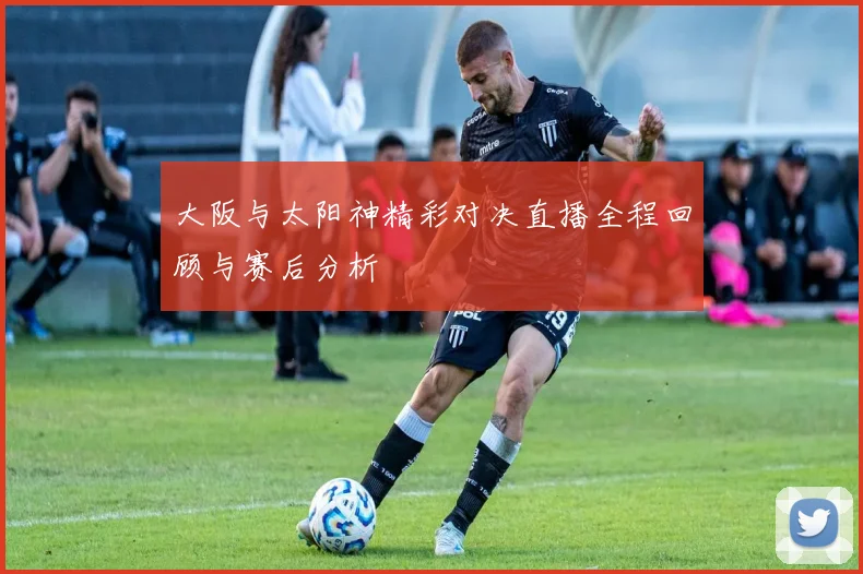 大阪与太阳神精彩对决直播全程回顾与赛后分析