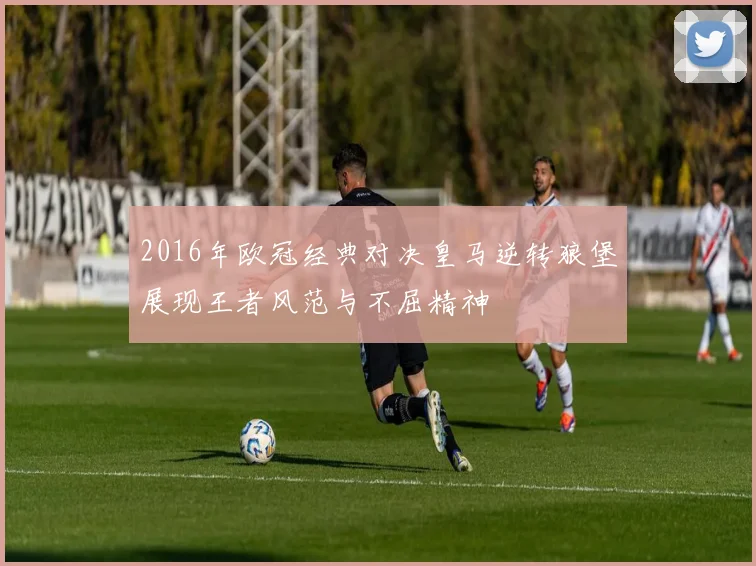 2016年欧冠经典对决皇马逆转狼堡展现王者风范与不屈精神