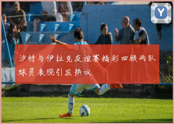 沙特与伊拉克友谊赛精彩回顾两队球员表现引发热议