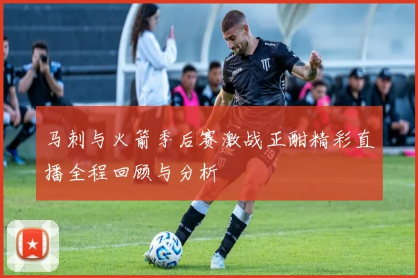 马刺与火箭季后赛激战正酣精彩直播全程回顾与分析