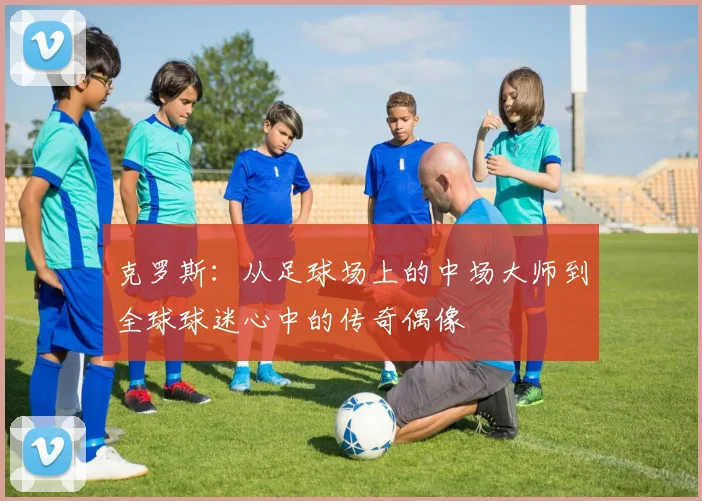 克罗斯：从足球场上的中场大师到全球球迷心中的传奇偶像