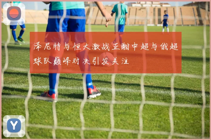 泽尼特与恒大激战正酣中超与俄超球队巅峰对决引发关注