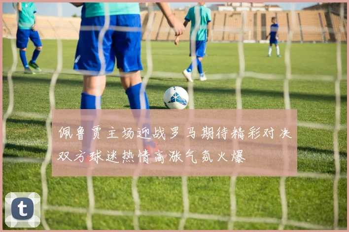 佩鲁贾主场迎战罗马期待精彩对决双方球迷热情高涨气氛火爆