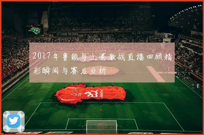 2017年鲁能与上港激战直播回顾精彩瞬间与赛后分析