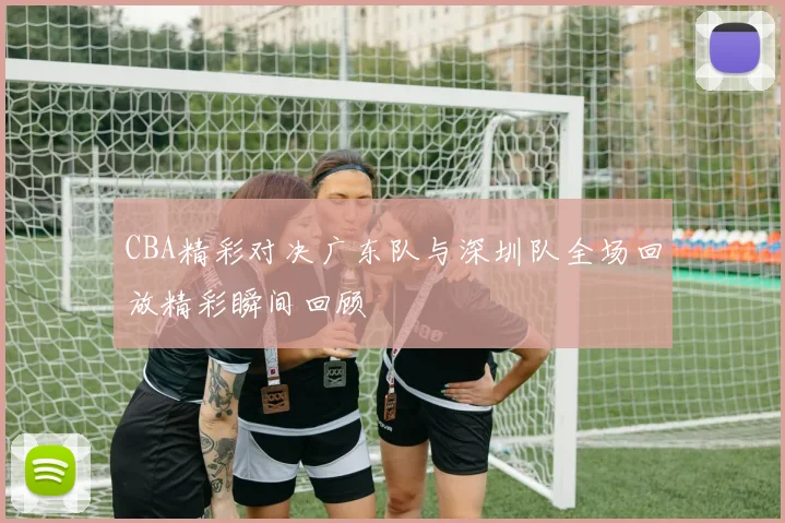 CBA精彩对决广东队与深圳队全场回放精彩瞬间回顾