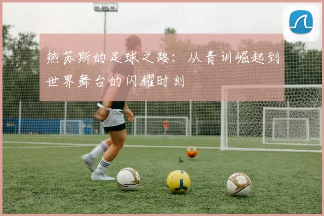 热苏斯的足球之路：从青训崛起到世界舞台的闪耀时刻
