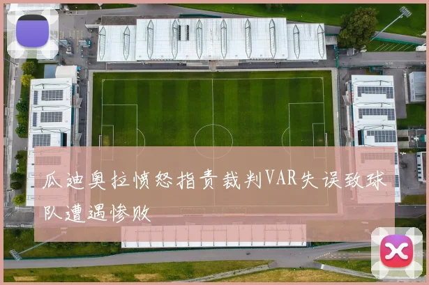 瓜迪奥拉愤怒指责裁判VAR失误致球队遭遇惨败