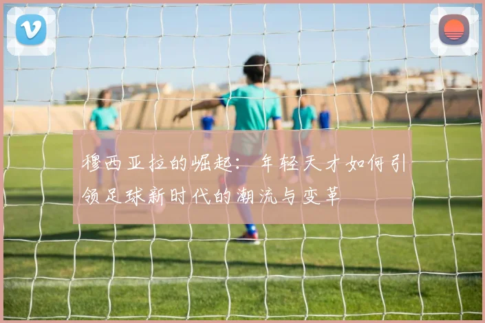 穆西亚拉的崛起：年轻天才如何引领足球新时代的潮流与变革