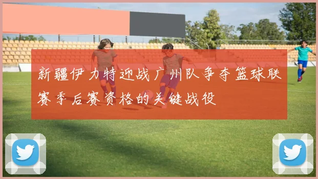 新疆伊力特迎战广州队争夺篮球联赛季后赛资格的关键战役