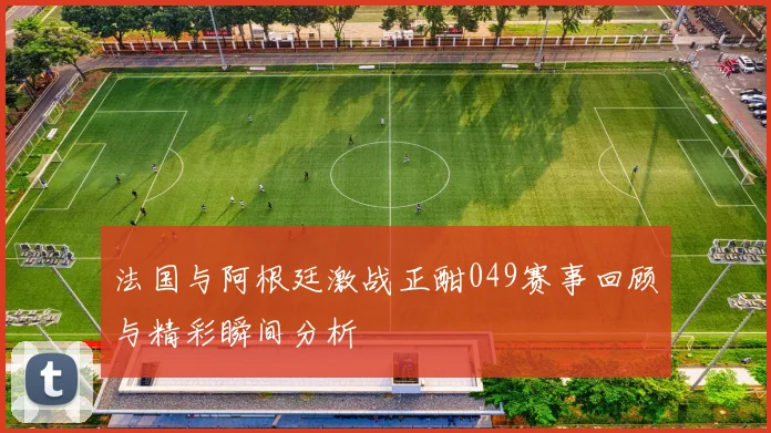 法国与阿根廷激战正酣049赛事回顾与精彩瞬间分析
