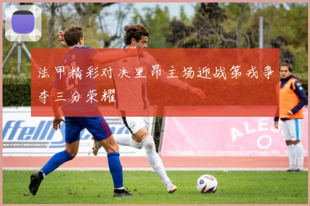 法甲精彩对决里昂主场迎战第戎争夺三分荣耀