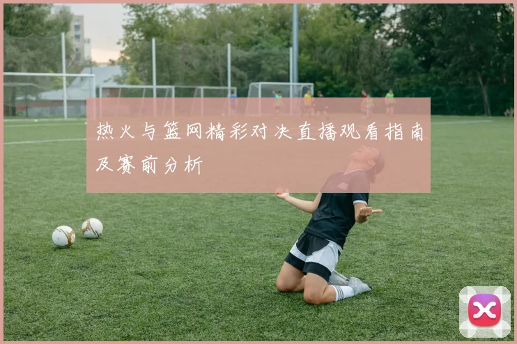 热火与篮网精彩对决直播观看指南及赛前分析