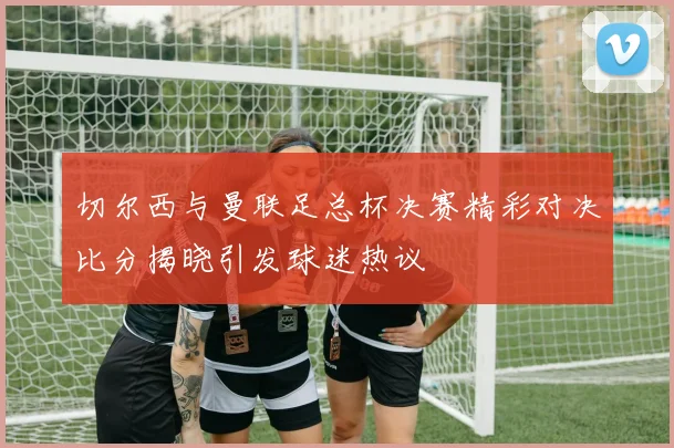 切尔西与曼联足总杯决赛精彩对决比分揭晓引发球迷热议