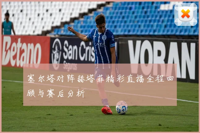 塞尔塔对阵赫塔菲精彩直播全程回顾与赛后分析