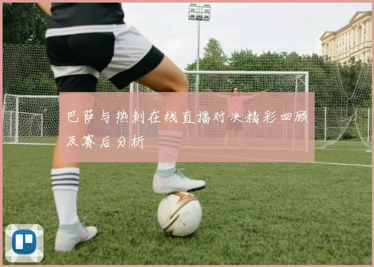 巴萨与热刺在线直播对决精彩回顾及赛后分析