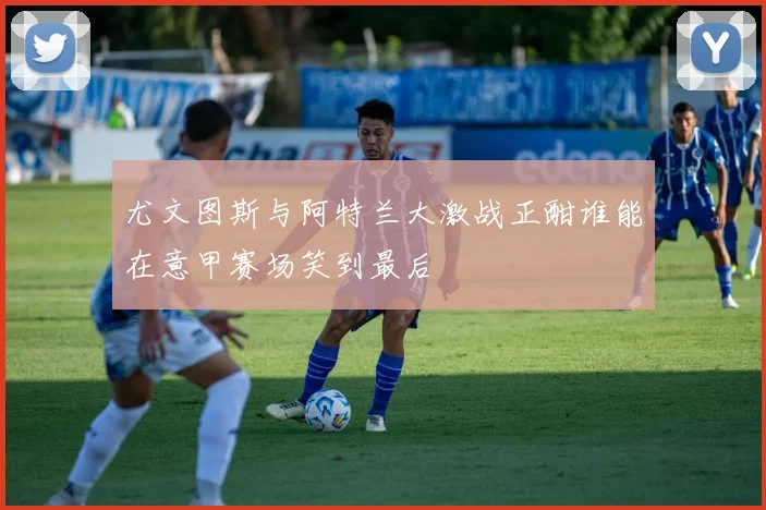 尤文图斯与阿特兰大激战正酣谁能在意甲赛场笑到最后
