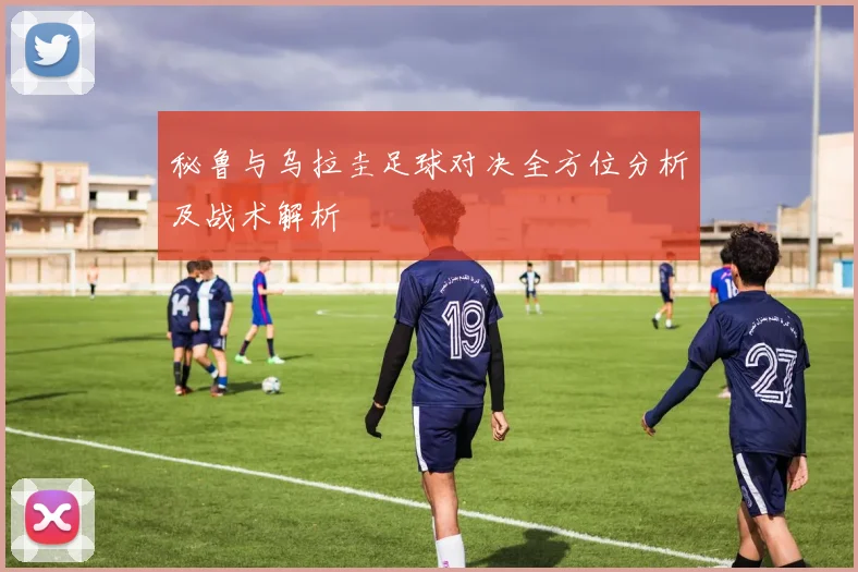 秘鲁与乌拉圭足球对决全方位分析及战术解析
