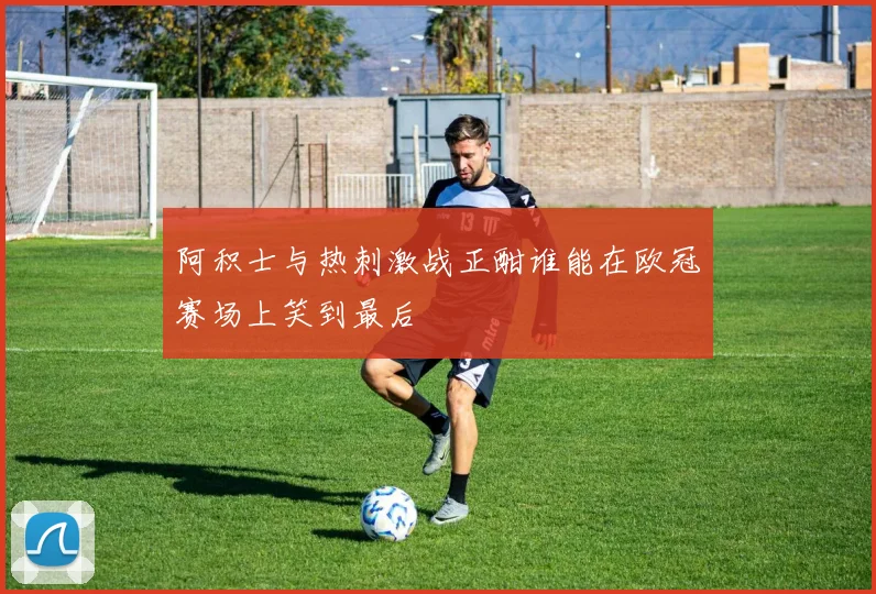阿积士与热刺激战正酣谁能在欧冠赛场上笑到最后