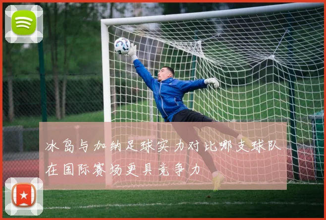 冰岛与加纳足球实力对比哪支球队在国际赛场更具竞争力