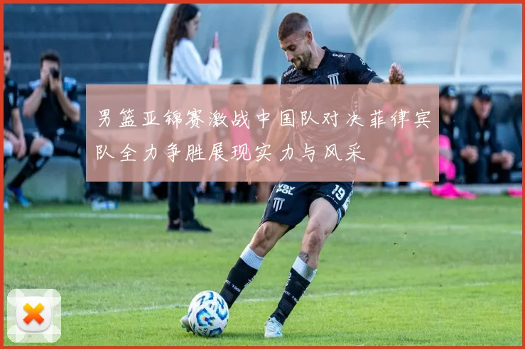 男篮亚锦赛激战中国队对决菲律宾队全力争胜展现实力与风采