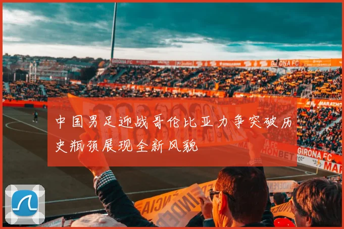 中国男足迎战哥伦比亚力争突破历史瓶颈展现全新风貌