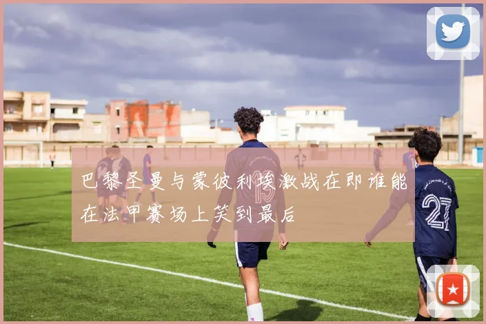 巴黎圣曼与蒙彼利埃激战在即谁能在法甲赛场上笑到最后
