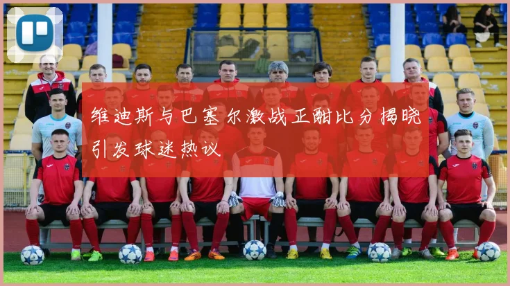 维迪斯与巴塞尔激战正酣比分揭晓引发球迷热议