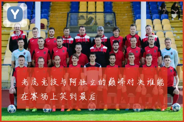 老虎竞技与阿独立的巅峰对决谁能在赛场上笑到最后