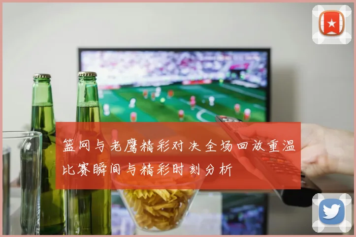 篮网与老鹰精彩对决全场回放重温比赛瞬间与精彩时刻分析