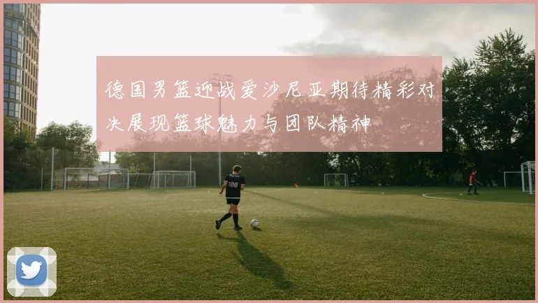德国男篮迎战爱沙尼亚期待精彩对决展现篮球魅力与团队精神