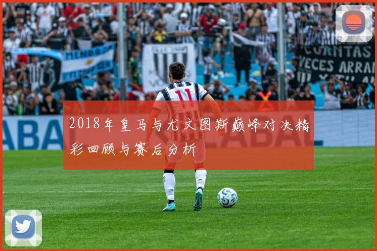 2018年皇马与尤文图斯巅峰对决精彩回顾与赛后分析