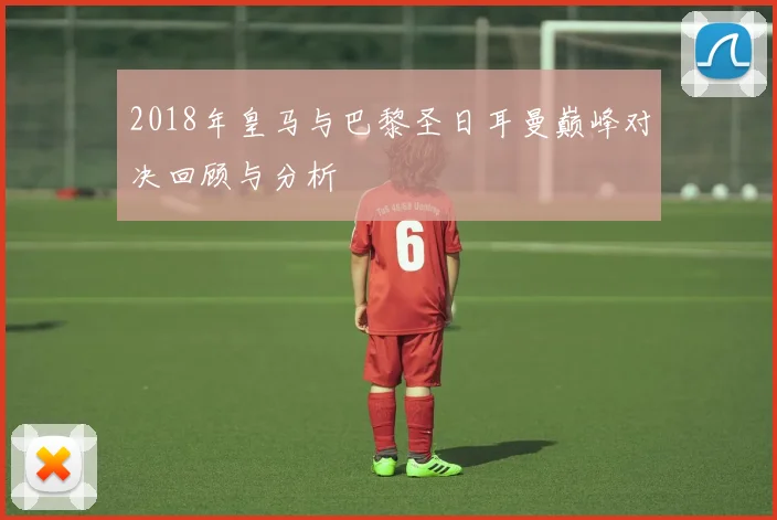 2018年皇马与巴黎圣日耳曼巅峰对决回顾与分析
