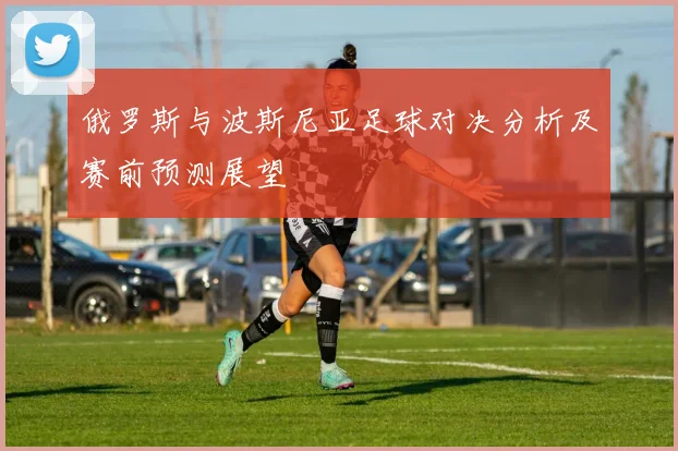俄罗斯与波斯尼亚足球对决分析及赛前预测展望