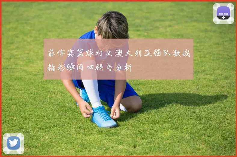 菲律宾篮球对决澳大利亚强队激战精彩瞬间回顾与分析